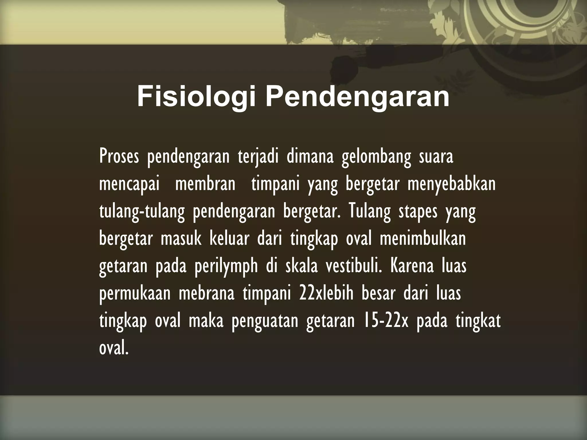 Fisiologi Pendengaran
Proses pendengaran terjadi dimana gelombang suara
mencapai membran timpani yang bergetar menyebabkan
tulang-tulang pendengaran bergetar. Tulang stapes yang
bergetar masuk keluar dari tingkap oval menimbulkan
getaran pada perilymph di skala vestibuli. Karena luas
permukaan mebrana timpani 22xlebih besar dari luas
tingkap oval maka penguatan getaran 15-22x pada tingkat
oval.

 