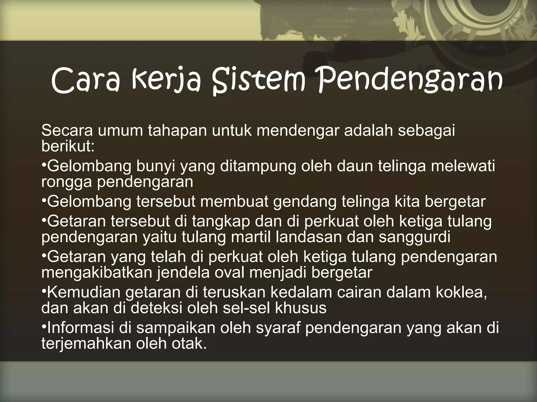 Cara kerja Sistem Pendengaran
Secara umum tahapan untuk mendengar adalah sebagai
berikut:
•Gelombang bunyi yang ditampung oleh daun telinga melewati
rongga pendengaran
•Gelombang tersebut membuat gendang telinga kita bergetar
•Getaran tersebut di tangkap dan di perkuat oleh ketiga tulang
pendengaran yaitu tulang martil landasan dan sanggurdi
•Getaran yang telah di perkuat oleh ketiga tulang pendengaran
mengakibatkan jendela oval menjadi bergetar
•Kemudian getaran di teruskan kedalam cairan dalam koklea,
dan akan di deteksi oleh sel-sel khusus
•Informasi di sampaikan oleh syaraf pendengaran yang akan di
terjemahkan oleh otak.

 