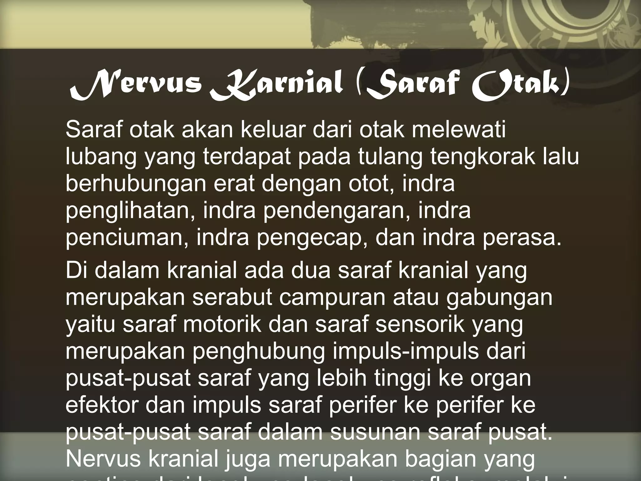 Nervus Karnial (Saraf Otak)
Saraf otak akan keluar dari otak melewati
lubang yang terdapat pada tulang tengkorak lalu
berhubungan erat dengan otot, indra
penglihatan, indra pendengaran, indra
penciuman, indra pengecap, dan indra perasa.
Di dalam kranial ada dua saraf kranial yang
merupakan serabut campuran atau gabungan
yaitu saraf motorik dan saraf sensorik yang
merupakan penghubung impuls-impuls dari
pusat-pusat saraf yang lebih tinggi ke organ
efektor dan impuls saraf perifer ke perifer ke
pusat-pusat saraf dalam susunan saraf pusat.
Nervus kranial juga merupakan bagian yang

 