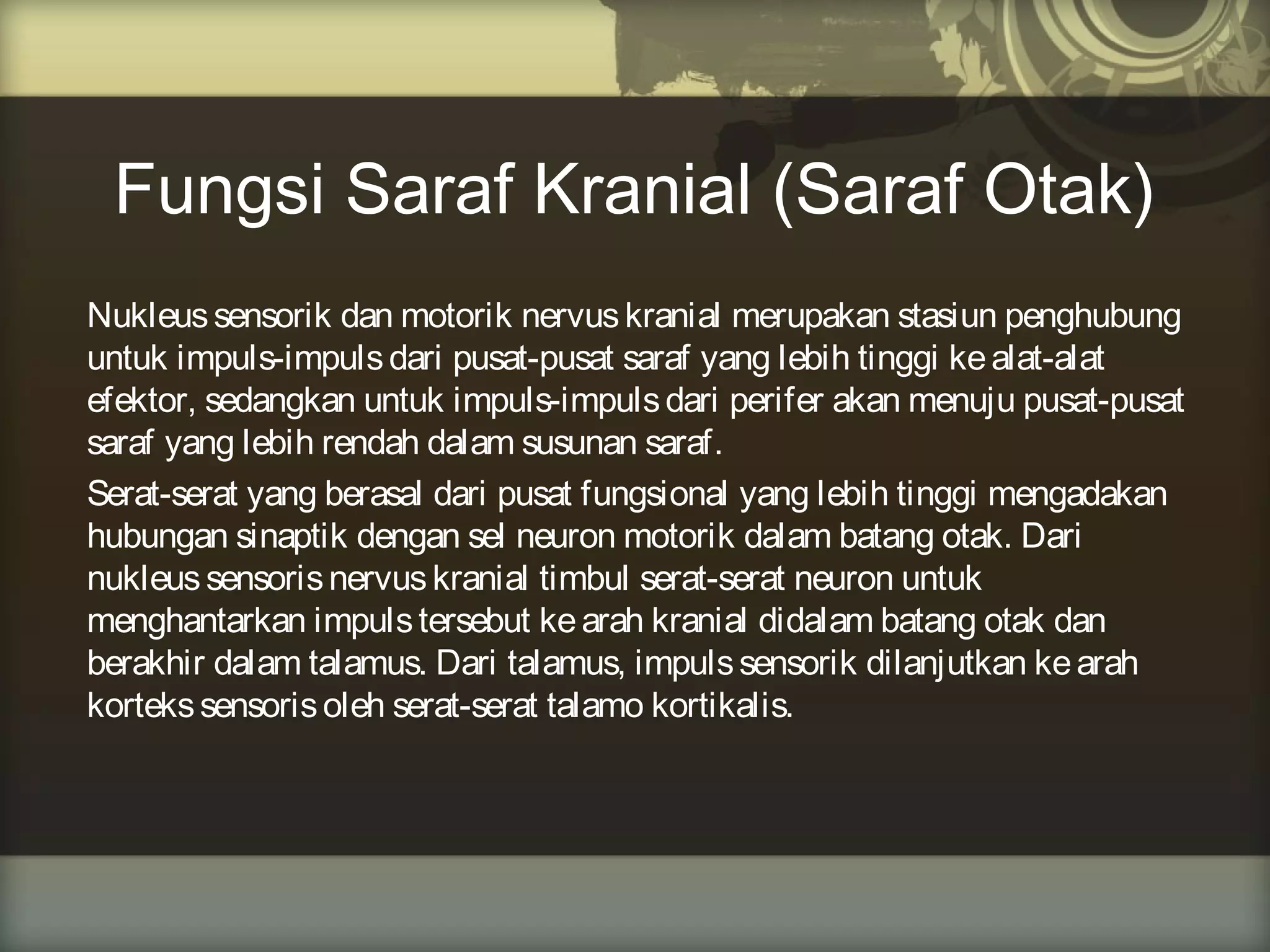 Fungsi Saraf Kranial (Saraf Otak)
Nukleus sensorik dan motorik nervus kranial merupakan stasiun penghubung
untuk impuls-impuls dari pusat-pusat saraf yang lebih tinggi ke alat-alat
efektor, sedangkan untuk impuls-impuls dari perifer akan menuju pusat-pusat
saraf yang lebih rendah dalam susunan saraf.
Serat-serat yang berasal dari pusat fungsional yang lebih tinggi mengadakan
hubungan sinaptik dengan sel neuron motorik dalam batang otak. Dari
nukleus sensoris nervus kranial timbul serat-serat neuron untuk
menghantarkan impuls tersebut ke arah kranial didalam batang otak dan
berakhir dalam talamus. Dari talamus, impuls sensorik dilanjutkan ke arah
korteks sensoris oleh serat-serat talamo kortikalis.

 