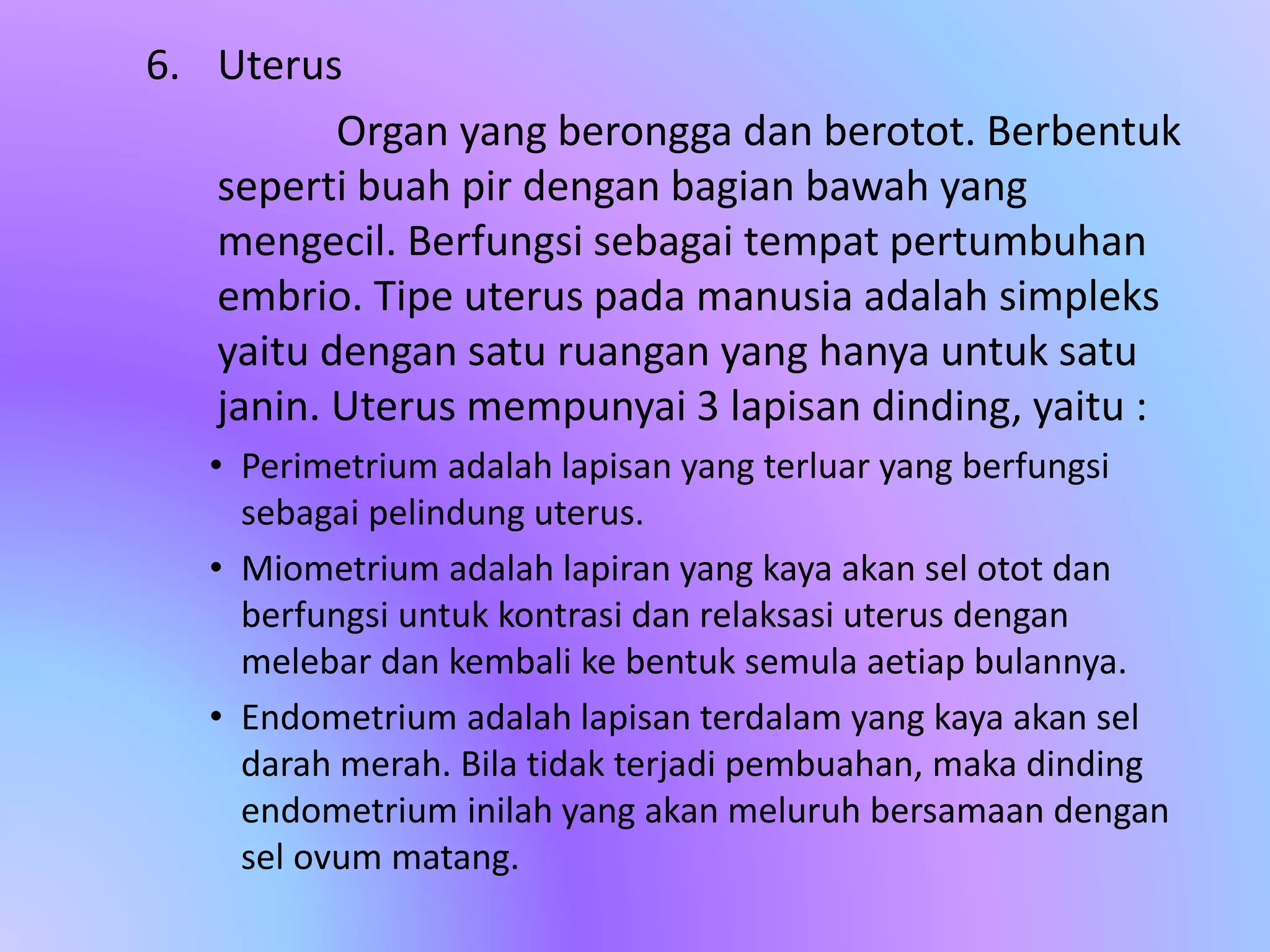 6. Uterus
Organ yang berongga dan berotot. Berbentuk
seperti buah pir dengan bagian bawah yang
mengecil. Berfungsi sebagai tempat pertumbuhan
embrio. Tipe uterus pada manusia adalah simpleks
yaitu dengan satu ruangan yang hanya untuk satu
janin. Uterus mempunyai 3 lapisan dinding, yaitu :
• Perimetrium adalah lapisan yang terluar yang berfungsi
sebagai pelindung uterus.
• Miometrium adalah lapiran yang kaya akan sel otot dan
berfungsi untuk kontrasi dan relaksasi uterus dengan
melebar dan kembali ke bentuk semula aetiap bulannya.
• Endometrium adalah lapisan terdalam yang kaya akan sel
darah merah. Bila tidak terjadi pembuahan, maka dinding
endometrium inilah yang akan meluruh bersamaan dengan
sel ovum matang.
 