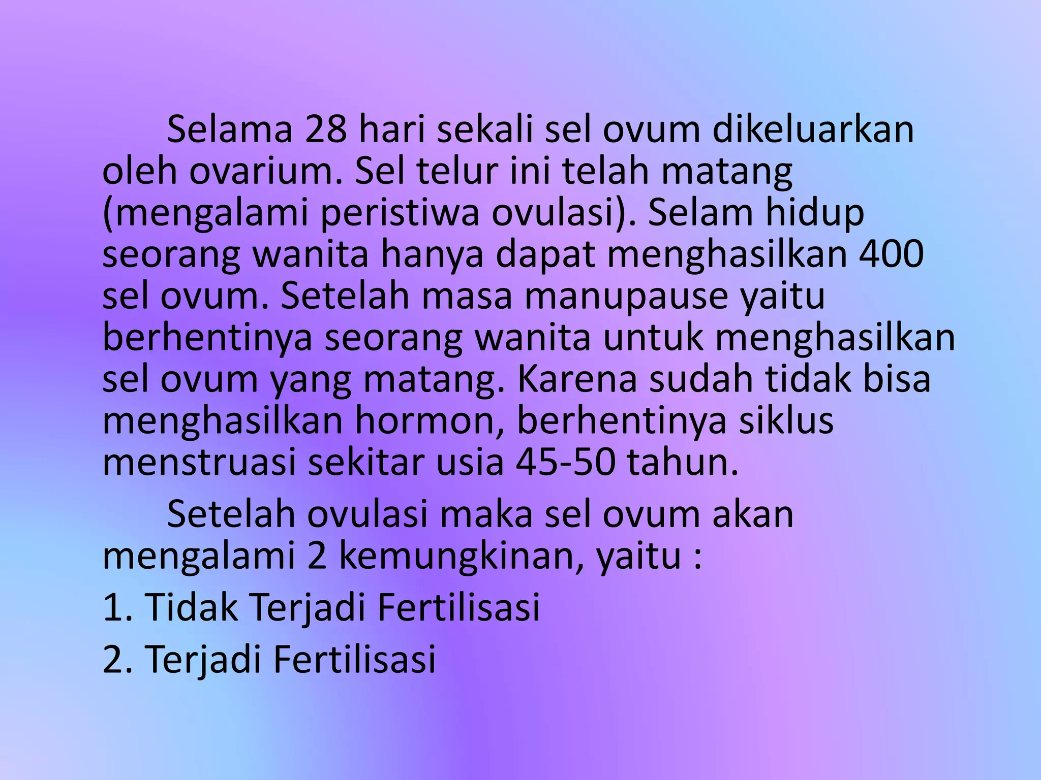 Selama 28 hari sekali sel ovum dikeluarkan
oleh ovarium. Sel telur ini telah matang
(mengalami peristiwa ovulasi). Selam hidup
seorang wanita hanya dapat menghasilkan 400
sel ovum. Setelah masa manupause yaitu
berhentinya seorang wanita untuk menghasilkan
sel ovum yang matang. Karena sudah tidak bisa
menghasilkan hormon, berhentinya siklus
menstruasi sekitar usia 45-50 tahun.
Setelah ovulasi maka sel ovum akan
mengalami 2 kemungkinan, yaitu :
1. Tidak Terjadi Fertilisasi
2. Terjadi Fertilisasi
 