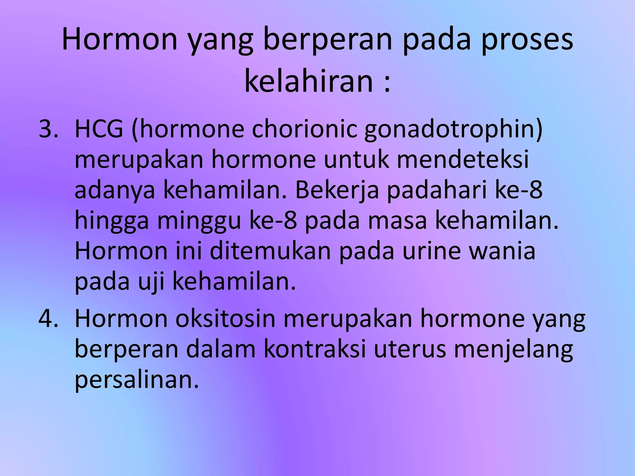 Hormon yang berperan pada proses
kelahiran :
3. HCG (hormone chorionic gonadotrophin)
merupakan hormone untuk mendeteksi
adanya kehamilan. Bekerja padahari ke-8
hingga minggu ke-8 pada masa kehamilan.
Hormon ini ditemukan pada urine wania
pada uji kehamilan.
4. Hormon oksitosin merupakan hormone yang
berperan dalam kontraksi uterus menjelang
persalinan.
 