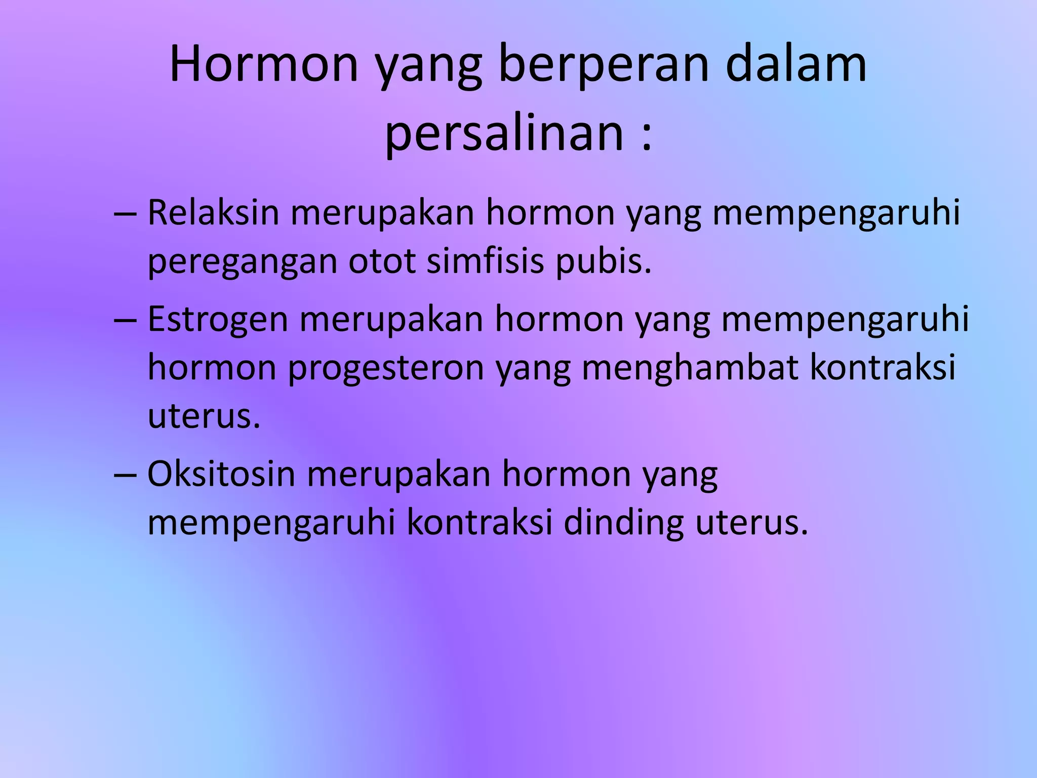 Hormon yang berperan dalam
persalinan :
– Relaksin merupakan hormon yang mempengaruhi
peregangan otot simfisis pubis.
– Estrogen merupakan hormon yang mempengaruhi
hormon progesteron yang menghambat kontraksi
uterus.
– Oksitosin merupakan hormon yang
mempengaruhi kontraksi dinding uterus.
 