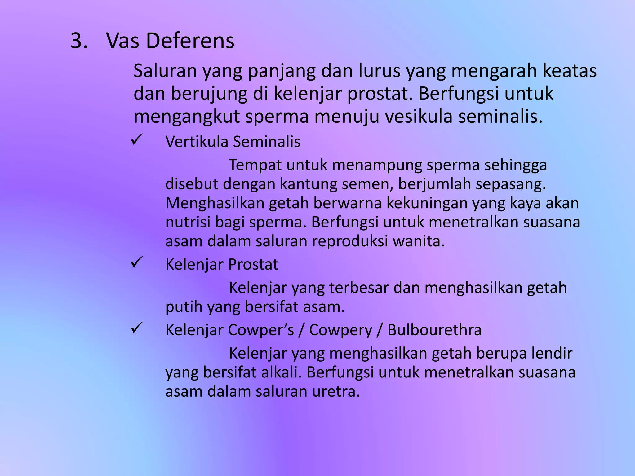 3. Vas Deferens
Saluran yang panjang dan lurus yang mengarah keatas
dan berujung di kelenjar prostat. Berfungsi untuk
mengangkut sperma menuju vesikula seminalis.
 Vertikula Seminalis
Tempat untuk menampung sperma sehingga
disebut dengan kantung semen, berjumlah sepasang.
Menghasilkan getah berwarna kekuningan yang kaya akan
nutrisi bagi sperma. Berfungsi untuk menetralkan suasana
asam dalam saluran reproduksi wanita.
 Kelenjar Prostat
Kelenjar yang terbesar dan menghasilkan getah
putih yang bersifat asam.
 Kelenjar Cowper’s / Cowpery / Bulbourethra
Kelenjar yang menghasilkan getah berupa lendir
yang bersifat alkali. Berfungsi untuk menetralkan suasana
asam dalam saluran uretra.
 