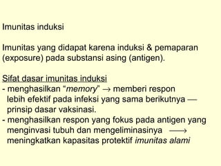 Imunitas induksi
Imunitas yang didapat karena induksi & pemaparan
(exposure) pada substansi asing (antigen).
Sifat dasar imunitas induksi
- menghasilkan “memory” → memberi respon
lebih efektif pada infeksi yang sama berikutnya 
prinsip dasar vaksinasi.
- menghasilkan respon yang fokus pada antigen yang
menginvasi tubuh dan mengeliminasinya →
meningkatkan kapasitas protektif imunitas alami
 
