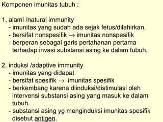 Komponen imunitas tubuh :
1. alami /natural immunity
- imunitas yang sudah ada sejak fetus/dilahirkan.
- bersifat nonspesifik → imunitas nonspesifik
- berperan sebagai garis pertahanan pertama
terhadap invasi substansi asing ke dalam tubuh.
2. induksi /adaptive immunity
- imunitas yang didapat
- bersifat spesifik → imunitas spesifik
- berkembang karena diinduksi/distimulasi oleh
intervensi substansi asing yang masuk ke dalam
tubuh.
- substansi asing yg menginduksi imunitas spesifik
disebut antigen.
 