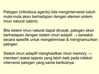 Patogen (infectious agents) bila mengintervensi tubuh
mula-mula akan berhadapan dengan elemen sistem
imun natural (alami).
Bila sistem imun natural dapat dirusak, patogen akan
berhadapan dengan sistem imun adaptif → bereaksi
secara spesifik untuk mengeliminasi & menghancurkan
patogen.
Sistem imun adaptif menghasilkan imun memory →
memberi reaksi sejenis yang lebih baik pada infeksi/
intervensi patogen yang sama berikutnya.
 