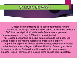 COLISEO DE ROMACOLISEO DE ROMA
*Coliseo es un anfiteatro de la época del Imperio romano,
construido en el siglo I ubicado en el centro de la ciudad de Roma.
* El Coliseo es el principal símbolo de Roma, una imponente
construcción que, con casi 2.000 años de antigüedad.
*El Coliseo permaneció en activo durante más de 500 años. Los
últimos juegos de la historia fueron celebrados en el siglo VI.
*A partir del siglo VI el Coliseo sufrió saqueos, terremotos e incluso
bombardeos durante la Segunda Guerra Mundial. Con un gran instinto
de supervivencia, el Coliseo fue utilizado durante décadas como
almacén, iglesia, cementerio e incluso como castillo para la nobleza.
 
