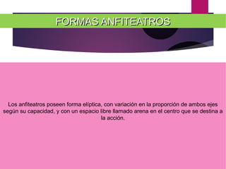 FORMAS ANFITEATROSFORMAS ANFITEATROS
Los anfiteatros poseen forma elíptica, con variación en la proporción de ambos ejes
según su capacidad, y con un espacio libre llamado arena en el centro que se destina a
la acción.
 
