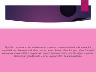 El público se sitúa en los anfiteatros en todo su contorno y rodeando la arena, los
espectadores observan las luchas que se desarrollan en el centro, pero al contrario de
los teatros, estos edificios no precisan de una buena acústica, por ello algunos pueden
alcanzar un gran tamaño y tener un gran aforo de espectadores.
 