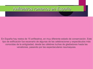 Anfiteatros romanos en EspañaAnfiteatros romanos en España
En España hay restos de 15 anfiteatros, en muy diferente estado de conservación. Este
tipo de edificación fue escenario de algunas de las celebraciones y espectáculos más
conocidas de la antigüedad, desde las célebres luchas de gladiadores hasta las
venationes, pasando por las espectaculares naumaquias.
 