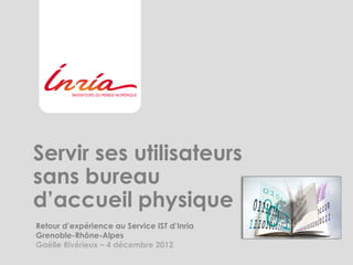 Servir ses utilisateurs
sans bureau
d’accueil physique
Retour d’expérience au Service IST d’Inria
Grenoble-Rhône-Alpes
Gaëlle Rivérieux – 4 décembre 2012
 