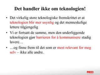 Det handler ikke om teknologien!
• Det virkelig store teknologiske fremskrittet er at
  teknologien blir mer usynlig og det menneskelige
  lettere tilgjengelig
• Vi er fortsatt de samme, men den underliggende
  teknologien gjør barrieren for å kommunisere stadig
  lavere…
• …og finne frem til det som er mest relevant for meg
  selv – ikke alle andre.
 