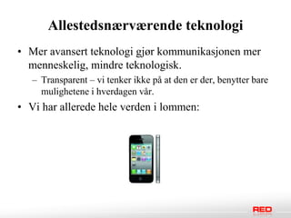 Allestedsnærværende teknologi
• Mer avansert teknologi gjør kommunikasjonen mer
  menneskelig, mindre teknologisk.
   – Transparent – vi tenker ikke på at den er der, benytter bare
     mulighetene i hverdagen vår.
• Vi har allerede hele verden i lommen:
 