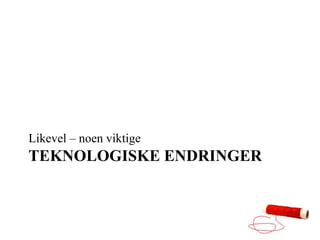 Likevel – noen viktige
TEKNOLOGISKE ENDRINGER
 