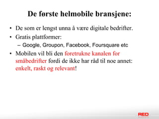 De første helmobile bransjene:
• De som er lengst unna å være digitale bedrifter.
• Gratis plattformer:
   – Google, Groupon, Facebook, Foursquare etc
• Mobilen vil bli den foretrukne kanalen for
  småbedrifter fordi de ikke har råd til noe annet:
  enkelt, raskt og relevant!
 