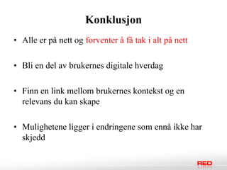 Konklusjon
• Alle er på nett og forventer å få tak i alt på nett

• Bli en del av brukernes digitale hverdag

• Finn en link mellom brukernes kontekst og en
  relevans du kan skape

• Mulighetene ligger i endringene som ennå ikke har
  skjedd
 