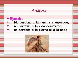 Anáfora
 Ejemplo:
 No perdono a la muerte enamorada,
 no perdono a la vida desatenta,
 no perdono a la tierra ni a la nada.
 