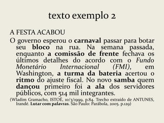 texto exemplo 2
A FESTA ACABOU
O governo esperou o carnaval passar para botar
seu bloco na rua. Na semana passada,
enquanto a comissão de frente fechava os
últimos detalhes do acordo com o Fundo
Monetário
Internacional
(FMI),
em
Washington, a turma da bateria acertou o
ritmo do ajuste fiscal. No novo samba quem
dançou primeiro foi a ala dos servidores
públicos, com 514 mil integrantes.
(Wladim Gramacho, ISTOÉ, 10/3/1999, p.84. Trecho extraído de ANTUNES,
Irandé. Lutar com palavras. São Paulo: Parábola, 2005. p.129)

 