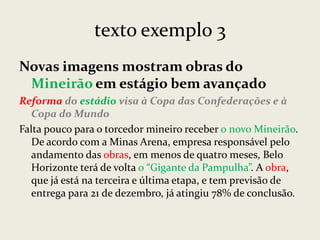texto exemplo 3
Novas imagens mostram obras do
Mineirão em estágio bem avançado
Reforma do estádio visa à Copa das Confederações e à
Copa do Mundo
Falta pouco para o torcedor mineiro receber o novo Mineirão.
De acordo com a Minas Arena, empresa responsável pelo
andamento das obras, em menos de quatro meses, Belo
Horizonte terá de volta o “Gigante da Pampulha”. A obra,
que já está na terceira e última etapa, e tem previsão de
entrega para 21 de dezembro, já atingiu 78% de conclusão.

 
