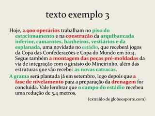 texto exemplo 3
Hoje, 2.900 operários trabalham no piso do
estacionamento e na construção da arquibancada
inferior, camarotes, banheiros, vestiários e da
esplanada, uma novidade no estádio, que receberá jogos
da Copa das Confederações e Copa do Mundo em 2014.
Segue também a montagem das peças pré-moldadas da
via de integração com o ginásio do Mineirinho, além das
estruturas que vão receber as novas catracas.
A grama será plantada já em setembro, logo depois que a
fase de nivelamento para a preparação da drenagem for
concluída. Vale lembrar que o campo do estádio recebeu
uma redução de 3,4 metros.
(extraído de globoesporte.com)

 
