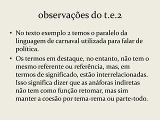 observações do t.e.2
• No texto exemplo 2 temos o paralelo da
linguagem de carnaval utilizada para falar de
política.
• Os termos em destaque, no entanto, não tem o
mesmo referente ou referência, mas, em
termos de significado, estão interrelacionadas.
Isso significa dizer que as anáforas indiretas
não tem como função retomar, mas sim
manter a coesão por tema-rema ou parte-todo.

 
