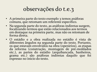 observações do t.e.3
• A primeira parte do texto exemplo 3 temos anáforas
comuns, que retomam um referente específico.
• Na segunda parte do texto, as anáforas indiretas surgem,
focalizando termos que estão relacionados aos termos
em destaque na primeira parte, mas não os retomam de
forma direta.
• O estádio e a obra realizada no estádio é vista de
diferentes ângulos na segunda parte do texto. Portanto,
os que estavam envolvidos na obra (operários), as etapas
da reforma (construção, montagem de pré-moldados
etc.), as partes do estádio (arquibancada, banheiros,
grama etc.) são anáforas indiretas daquilo que foi
expresso no início do texto.

 