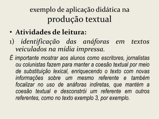 exemplo de aplicação didática na

produção textual
• Atividades de leitura:
1) identificação das anáforas em textos
veiculados na mídia impressa.
É importante mostrar aos alunos como escritores, jornalistas
ou colunistas fazem para manter a coesão textual por meio
de substituição lexical, enriquecendo o texto com novas
informações sobre um mesmo referente e também
focalizar no uso de anáforas indiretas, que mantém a
coesão textual e desconstrói um referente em outros
referentes, como no texto exemplo 3, por exemplo.

 