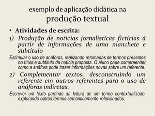 exemplo de aplicação didática na

produção textual
• Atividades de escrita:
1) Produção de notícias jornalísticas fictícias à
partir de informações de uma manchete e
subtítulo
Estimular o uso de anáforas, realizando retomadas de termos presentes
no título e subtítulo da notícia proposta. O aluno pode compreender
como a anáfora pode trazer informações novas sobre um referente.

2) Complementar textos, desconstruindo um
referente em outros referentes para o uso de
anáforas indiretas.
Escrever um texto partindo da leitura de um termo contextualizado,
explorando outros termos semanticamente relacionados.

 