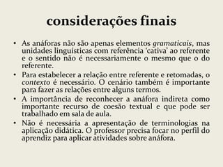 considerações finais
• As anáforas não são apenas elementos gramaticais, mas
unidades linguísticas com referência ‘cativa’ ao referente
e o sentido não é necessariamente o mesmo que o do
referente.
• Para estabelecer a relação entre referente e retomadas, o
contexto é necessário. O cenário também é importante
para fazer as relações entre alguns termos.
• A importância de reconhecer a anáfora indireta como
importante recurso de coesão textual e que pode ser
trabalhado em sala de aula.
• Não é necessária a apresentação de terminologias na
aplicação didática. O professor precisa focar no perfil do
aprendiz para aplicar atividades sobre anáfora.

 
