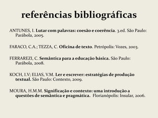 referências bibliográficas
ANTUNES, I. Lutar com palavras: coesão e coerência. 3.ed. São Paulo:
Parábola, 2005.
FARACO, C.A.; TEZZA, C. Oficina de texto. Petrópolis: Vozes, 2003.
FERRAREZI, C. Semântica para a educação básica. São Paulo:
Parábola, 2008.
KOCH, I.V; ELIAS, V.M. Ler e escrever: estratégias de produção
textual. São Paulo: Contexto, 2009.
MOURA, H.M.M. Significação e contexto: uma introdução a
questões de semântica e pragmática. Florianópolis: Insular, 2006.

 