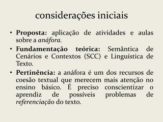 considerações iniciais
• Proposta: aplicação de atividades e aulas
sobre a anáfora.
• Fundamentação teórica: Semântica de
Cenários e Contextos (SCC) e Linguística de
Texto.
• Pertinência: a anáfora é um dos recursos de
coesão textual que merecem mais atenção no
ensino básico. É preciso conscientizar o
aprendiz
de possíveis problemas
de
referenciação do texto.

 