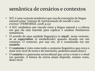 semântica de cenários e contextos
• SCC é uma vertente semântica que usa da concepção de língua
natural como “sistema de representação do mundo e seus
eventos” (FERRAREZI, 2008. p.23)
• A SCC estabelece um vínculo entre a língua natural e a cultura
em que ela está inserida para explicar e analisar fenômenos
semânticos.
• O sentido de uma unidade linguística (o sinal), nesta vertente,
só se especializa (é estabelecido) quando situado em um
contexto. O contexto, por sua vez, só é constituído em um
cenário.
• O contexto é visto como todo o conjunto linguístico que cerca o
sinal (em nível do texto e do intertexto, podemos assim dizer);
• O cenário é o panorama sociocultural que cerca o texto e o sinal
em questão. A leitura de certos sinais depende, muitas vezes,
deste nível.

 