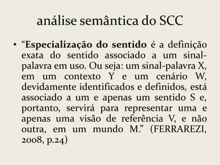 análise semântica do SCC
• “Especialização do sentido é a definição
exata do sentido associado a um sinalpalavra em uso. Ou seja: um sinal-palavra X,
em um contexto Y e um cenário W,
devidamente identificados e definidos, está
associado a um e apenas um sentido S e,
portanto, servirá para representar uma e
apenas uma visão de referência V, e não
outra, em um mundo M.” (FERRAREZI,
2008, p.24)

 