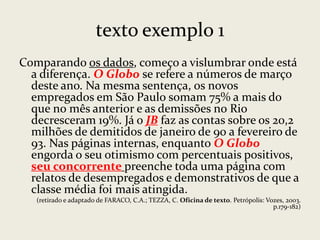 texto exemplo 1
Comparando os dados, começo a vislumbrar onde está
a diferença. O Globo se refere a números de março
deste ano. Na mesma sentença, os novos
empregados em São Paulo somam 75% a mais do
que no mês anterior e as demissões no Rio
decresceram 19%. Já o JB faz as contas sobre os 20,2
milhões de demitidos de janeiro de 90 a fevereiro de
93. Nas páginas internas, enquanto O Globo
engorda o seu otimismo com percentuais positivos,
seu concorrente preenche toda uma página com
relatos de desempregados e demonstrativos de que a
classe média foi mais atingida.
(retirado e adaptado de FARACO, C.A.; TEZZA, C. Oficina de texto. Petrópolis: Vozes, 2003.
p.179-182)

 