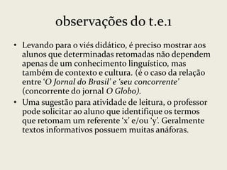 observações do t.e.1
• Levando para o viés didático, é preciso mostrar aos
alunos que determinadas retomadas não dependem
apenas de um conhecimento linguístico, mas
também de contexto e cultura. (é o caso da relação
entre ‘O Jornal do Brasil’ e ‘seu concorrente’
(concorrente do jornal O Globo).
• Uma sugestão para atividade de leitura, o professor
pode solicitar ao aluno que identifique os termos
que retomam um referente ‘x’ e/ou ‘y’. Geralmente
textos informativos possuem muitas anáforas.

 