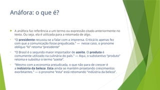 Anáfora: o que é?
 A anáfora faz referência a um termo ou expressão citado anteriormente no
texto. Ou seja, ela é utilizada para a retomada de algo.
• “O presidente recusou-se a falar com a imprensa. Criticá-lo apenas fez
com que a comunicação fosse prejudicada.” — nesse caso, o pronome
oblíquo “lo” retoma “presidente”
• “O Brasil é o segundo maior importador de azeite. O produto é
comumente utilizado na culinária do país.” — Aqui, o substantivo “produto”
retoma e substitui o termo “azeite”.
• “Mesmo com a economia prejudicada, o que não para de crescer é
a indústria da beleza. Esta ainda se mantém projetando crescimentos
exorbitantes.” — o pronome “esta” está retomando “indústria da beleza”.
 