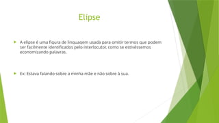 Elipse
 A elipse é uma figura de linguagem usada para omitir termos que podem
ser facilmente identificados pelo interlocutor, como se estivéssemos
economizando palavras.
 Ex: Estava falando sobre a minha mãe e não sobre à sua.
 