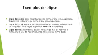 Exemplos de elipse
 Elipse do sujeito: Comi no restaurante da minha avó na semana passada.
(Eu comi no restaurante da minha avó na semana passada.)
 Elipse do verbo: A cidade parecia mais alegre; as pessoas, mais felizes. (A
cidade parecia mais alegre; as pessoas pareciam mais felizes.)
 Elipse do substantivo: Fui à casa do meu amigo, mas ele não veio à
minha. (Fui à casa do meu amigo, mas ele não veio à minha casa.)
 