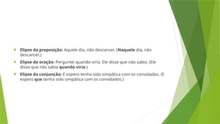 Elipse da preposição: Aquele dia, não descansei. (Naquele dia, não
descansei.)
 Elipse da oração: Perguntei quando viria. Ele disse que não sabia. (Ele
disse que não sabia quando viria.)
 Elipse da conjunção: E espero tenha sido simpática com os convidados. (E
espero que tenha sido simpática com os convidados.)
 
