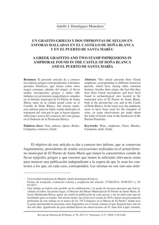 Revista de Historia de El Puerto, nº 58, 2017 (1er
Semestre), 9-27. ISSN 1130-4340
UN GRAFITO GRIEGO Y DOS IMPRONTAS DE SELLOS EN
ÁNFORAS HALLADAS EN EL CASTILLO DE DOÑA BLANCA
Y EN EL PUERTO DE SANTA MARÍA1
A GREEK GRAFFITO AND TWO STAMP IMPRESSIONS IN
AMPHORAE FOUND IN THE CASTLE OF DOÑA BLANCA
AND EL PUERTO DE SANTA MARÍA
Resumen: El presente artículo da a conocer
tres ánforas griegas correspondientes a distintos
periodos históricos, que tienen como otros
rasgos comunes, además del origen, el llevar
sendas inscripciones griegas y haber sido
halladas en yacimientos arqueológicos situados
en el término municipal de El Puerto de Santa
María, tanto en la ciudad actual como en el
Castillo de Doña Blanca. Del mismo modo,
esas ánforas parecen haber estado dedicadas al
transporte del vino por lo que se hacen algunas
reflexiones acerca del comercio del vino griego
en el Sudoeste de la Península Ibérica.
Palabras clave: Vino, ánforas, Quíos, Rodas,
Campania, comercio, Gadir.
Abstract: This article presents three Greek
amphorae corresponding to different historical
periods, which have among other common
features, besides their origin, the fact that they
bear three Greek inscriptions and have been
found in archaeological sites located in the
municipal area of ​​
El Puerto de Santa María,
both in the present-day city and in the Castle
of Doña Blanca. In the same way, the amphorae
seem to have been used for the transport of
wine, so some observations are made about
the trade of Greek wine in the Southwest of the
Iberian Peninsula.
Keywords: Wine, amphorae, Chios, Rhodes,
Campania, trade, Gadir.
Adolfo J. Domínguez Monedero *
El objetivo de este artículo es dar a conocer tres ánforas, que se conservan
fragmentarias, procedentes de sendas excavaciones realizadas en el actual térmi-
no municipal de El Puerto de Santa María que tienen la característica común de
llevar epígrafes griegos y que creemos que tienen la suficiente relevancia como
para merecer una publicación independiente a la espera de que lo sean los con-
textos a los que, en cada caso, corresponden. Las mismas no son sino una míni-
* Universidad Autónoma de Madrid. adolfo.dominguez@uam.es
Fechas de recepción, evaluación externa y aceptación del artículo: 27/XII/2016; 30/III/2017 y 24/
IV/2017.
1 Este trabajo no habría sido posible sin la colaboración y la ayuda de diversas personas que han fa-
cilitado mi labor. En primer lugar, el Director del Museo Municipal de El Puerto de Santa María, D.
Javier Maldonado Rosso, quien me confió la publicación de estas piezas y me ha dado todo tipo de
facilidades para su estudio. Del mismo modo, me invitó en el verano de 2016 a hacer una presentación
preliminar de este trabajo en el marco de los “IV Coloquios en el Museo de El Puerto” donde tuve
la grata oportunidad de presentar estos fragmentos en el mismo entorno al que llegaron hace más de
dos mil años. Igualmente de gran utilidad fueron las observaciones de D. Juan José López Amador,
 