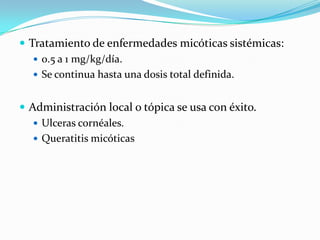  Tratamiento de enfermedades micóticas sistémicas:
    0.5 a 1 mg/kg/día.
    Se continua hasta una dosis total definida.


 Administración local o tópica se usa con éxito.
    Ulceras cornéales.
    Queratitis micóticas
 