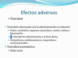 Efectos adversos
    Toxicidad


 Toxicidad relacionada con la administración en solución:
    Fiebre, escalofríos, espasmos musculares, vomito, cefalea e
     hipotensión.
      velocidad de administración o la dosis diaria.
    Antipiréticos, antihistamínicos, meperidina o
     corticoesteroides.
 Toxicidad acumulativa:
    Daño renal.
 