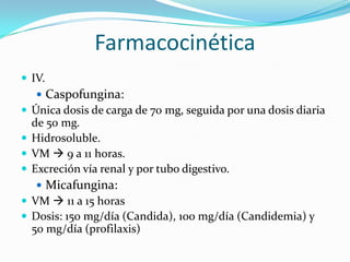 Farmacocinética
 IV.
    Caspofungina:
 Única dosis de carga de 70 mg, seguida por una dosis diaria
  de 50 mg.
 Hidrosoluble.
 VM  9 a 11 horas.
 Excreción vía renal y por tubo digestivo.
    Micafungina:
 VM  11 a 15 horas
 Dosis: 150 mg/día (Candida), 100 mg/día (Candidemia) y
  50 mg/día (profilaxis)
 