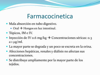 Farmacocinetica
 Mala absorción en tubo digestivo.
    Oral  Hongos en luz intestinal.
 Tópicos, IM e IV.
 Inyección de IV 0.6 mg/kg  Concentraciones séricas: 0.3
  a 1 g/ml.
 La mayor parte se degrada y un poco se excreta en la orina.
 Afecciones hepáticas, renales y diálisis no afectan sus
  concentraciones.
 Se distribuye ampliamente por la mayor parte de los
  tejidos.
 