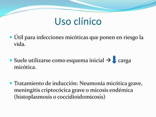 Uso clínico
 Útil para infecciones micóticas que ponen en riesgo la
 vida.

 Suele utilizarse como esquema inicial     carga
 micótica.

 Tratamiento de inducción: Neumonía micótica grave,
 meningitis criptocócica grave o micosis endémica
 (histoplasmosis o coccidioidomicosis)
 
