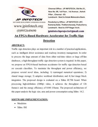 An FPGA-Based Hardware Accelerator for Traffic Sign
Detection
ABSTRACT:
Traffic sign detection plays an important role in a number of practical applications,
such as intelligent driver assistance and roadway inventory management. In order
to process the large amount of data from either real-time videos or large off-line
databases, a high-throughput traffic sign detection system is required. In this paper,
we propose an FPGA-based hardware accelerator for traffic sign detection based
on cascade classifiers. To maximize the throughput and power efficiency, we
propose several novel ideas, including: 1) rearranged numerical operations; 2)
shared image storage; 3) adaptive workload distribution; and 4) fast image block
integration. The proposed design is evaluated on a Xilinx ZC706 board. When
processing high-definition (1080p) video, it achieves the throughput of 126
frames/s and the energy efficiency of 0.041 J/frame. The proposed architecture of
this paper analysis the logic size, area and power consumption using Xilinx 14.2.
SOFTWARE IMPLEMENTATION:
 Modelsim
 Xilinx ISE
 