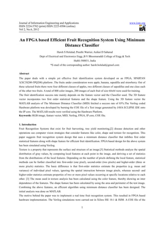 Journal of Information Engineering and Applications                                                      www.iiste.org
ISSN 2224-5782 (print) ISSN 2225-0506 (online)
Vol 2, No.6, 2012


An FPGA based Efficient Fruit Recognition System Using Minimum
                      Distance Classifier
                                    Harsh S Holalad, Preethi Warrier, Aniket D Sabarad
                   Dept of Electrical and Electronics Engg.,B V Bhoomaraddi College of Engg & Tech
                                                    Hubli-580031, India
                              *E-mail of the corresponding author: harsh.holalad@gmail.com


Abstract
The paper deals with a simple yet effective fruit identification system developed on an FPGA, SPARTAN
3(XC3S200-5PQ208) platform .The fruits under consideration were apple, banana, sapodilla and strawberry. Out of
these selected fruits there were four different classes of apples, two different classes of sapodillas and one class each
of the other two fruits. A total of 800 color images, 200 images of each fruit of size 64x64 were used for training.
The fruit identification success rate mainly depends on the feature vector and the Classifier used. The 3D feature
vector incorporates two first order statistical features and the shape feature. Using the 3D feature vector the
MATLAB analysis of The Minimum Distance Classifier (MID) fetched a success rate of 85%.The Verilog coded
Hardware platform was developed by burning the COE file of a Test image generated by JAVA ECLIPSE IDE onto
the IP core. The MATLAB results were verified using the Hardware Platform.
Keywords: RGB image, feature vector, MID, Verilog, FPGA, IP core, COE file.


1. Introduction
Fruit Recognition Systems that exist for fruit harvesting, tree yield monitoring,[2] disease detection and other
operations use computer vision strategies that consider features like color, shape and texture for recognition. This
paper suggests fruit recognition system design that uses a minimum distance classifier that imbibes first order
statistical features along with shape feature for efficient fruit identification. FPGA based design for the above system
has been simulated using Verilog.
Texture is a property that represents the surface and structure of an image.[5] Statistical methods analyze the spatial
distribution of gray values, by computing local features at each point in the image, and deriving a set of statistics
from the distributions of the local features. Depending on the number of pixels defining the local feature, statistical
methods can be further classified into first-order (one pixel), second-order (two pixels) and higher-order (three or
more pixels) statistics. The basic difference is that first-order statistics estimate the properties (e.g. mean and
variance) of individual pixel values, ignoring the spatial interaction between image pixels, whereas second- and
higher-order statistics estimate properties of two or more pixel values occurring at specific locations relative to each
other. [3] The mean used in texture analysis has been calculated using the color feature, thereby showing an inter
dependence of the features. The shape feature has been calculated by using the area and perimeter of the test image.
Combining the above features, an efficient algorithm using minimum distance classifier has been designed. The
initial analysis was done on MATLAB.
The motive behind the paper was to implement a real time fruit recognition system. This resulted in FPGA based
hardware implementation. The Verilog simulations were carried out in Xilinx ISE 10.1 & ISIM. A COE file of the

                                                           1
 