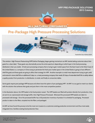 HPP PRE-PACKAGE SOLUTIONS
2013 Catalog
FresherTech Duo H200L/600F
This solution, High Pressure Pasteurizing (HPP) before Packaging, began gaining momentum as ANF started asking customers about their
goals for a clean label. These goals vary dramatically across the entire spectrum depending on which layer in the food processing
distribution chain you reside. A fresh juice processing company that is trying to gain market space from the East Coast to the West Coast of
the United States vs. a company in China trying to penetrate the fresh juice market space in the United States is going to have different
shelf life goals and these goals are going to affect their strategy for HPP. Another example is a retail meat department trying to gain yield
and extend in store shelf life an additional 5 days vs. a meat processing company that needs 30 days of extended shelf life to safely deliverand extend in store shelf life an additional 5 days vs. a meat processing company that needs 30 days of extended shelf life to safely deliver
a quality product from production, to distribution, to retail, and finally to consumers tables.
Some goals require post package HPP because and others have the option of pre-packaging HPP. At ANF it is our goal to match our clients
with the solution that achieves their goals and puts them in the most competitive position.
In the illustration above, the HPP basket is the food product vessel. The HPP baskets are filled with product directly from production, they
are sent to an unprocessed cold storage buffer, then High Pressure Processed. Afterward the processed HPP baskets are taken to
processed cold storage. Once the processed buffer has a full production inventory of product it is schedule for packaging. Processed
product is taken to the fillers, emptied into the fillers, and packaged.
At ANF we have found this process to be the most non invasive to a customers existing production environment and thus most easily
integrated into a facilities existing food production flow.
Pre-Package High Pressure Processing Solutions
Copyright 2012 All Natural Freshness
All Rights Reserved
 